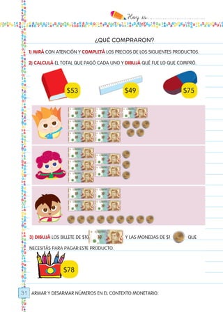 Hoy `es:..................................
31
¿QUÉ COMPRARON?
ARMAR Y DESARMAR NÚMEROS EN EL CONTEXTO MONETARIO.
1) MIRÁ CON ATENCIÓN Y COMPLETÁ LOS PRECIOS DE LOS SIGUIENTES PRODUCTOS.
2) CALCULÁ EL TOTAL QUE PAGÓ CADA UNO Y DIBUJÁ QUÉ FUE LO QUE COMPRÓ.
$53 $49 $75
$78
3) DIBUJÁ LOS BILLETE DE $10 Y LAS MONEDAS DE $1 QUE
NECESITÁS PARA PAGAR ESTE PRODUCTO.
Todos los dias mate 1ro.indd 31 26/02/18 16:25
 
