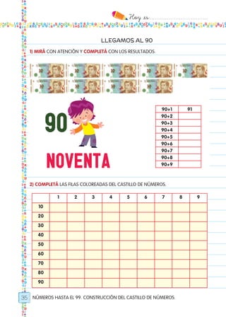 Hoy `es:..................................
35
LLEGAMOS AL 90
NÚMEROS HASTA EL 99. CONSTRUCCIÓN DEL CASTILLO DE NÚMEROS.
1) MIRÁ CON ATENCIÓN Y COMPLETÁ CON LOS RESULTADOS.
2) COMPLETÁ LAS FILAS COLOREADAS DEL CASTILLO DE NÚMEROS.
90+1 91
90+2
90+3
90+4
90+5
90+6
90+7
90+8
90+9
1 2 3 4 5 6 7 8 9
10
20
30
40
50
60
70
80
90
Todos los dias mate 1ro.indd 35 26/02/18 16:25
 
