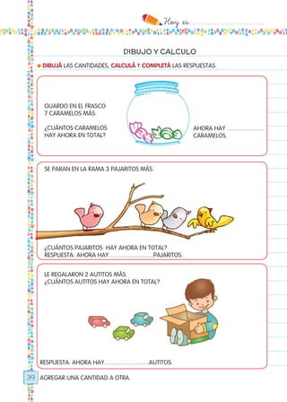 Hoy `es:..................................
39
DIBUJO Y CALCULO
● DIBUJÁ LAS CANTIDADES, CALCULÁ Y COMPLETÁ LAS RESPUESTAS.
AGREGAR UNA CANTIDAD A OTRA.
GUARDO EN EL FRASCO
7 CARAMELOS MÁS.
¿CUÁNTOS CARAMELOS
HAY AHORA EN TOTAL?
se paran en la rama 3 pajaritos más.
¿CUÁNTOS PAJARITOS HAY AHORA EN TOTAL?
RESPUESTA: AHORA HAY………………….pajaritos.
LE REGALARON 2 AUTITOS MÁS.
¿CUÁNTOS autitoS HAY AHORA EN TOTAL?
AHORA HAY ………………
CARAMELOs.
RESPUESTA: AHORA HAY………………….autitos.
Todos los dias mate 1ro.indd 39 26/02/18 16:26
 