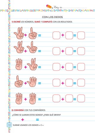 Hoy `es:..................................
40
CON LOS DEDOS
1) ESCRIBÍ LOS NÚMEROS, SUMÁ Y COMPLETÁ CON LOS RESULTADOS.
2) CONVERSÁ CON TUS COMPAÑEROS:
¿CÓMO SE LLAMAN ESTOS SIGNOS? ¿PARA QUÉ SIRVEN?
SUMAR USANDO LOS SIGNOS + E =.
++
++
++
++
++
+
==
==
==
==
==
=
Todos los dias mate 1ro.indd 40 26/02/18 16:26
 