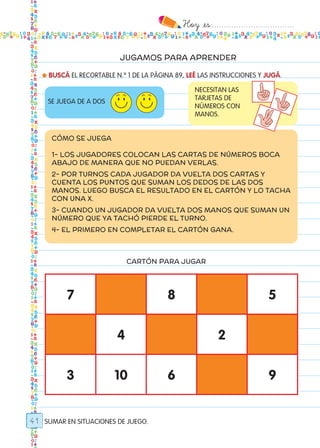 Hoy `es:..................................
41
JUGAMOS PARA APRENDER
● BUSCÁ EL RECORTABLE N.º 1 DE LA PÁGINA 89, LEÉ LAS INSTRUCCIONES Y JUGÁ.
SUMAR EN SITUACIONES DE JUEGO.
SE JUEGA DE A DOS
NECESITAN LAS
TARJETAS DE
NÚMEROS CON
MANOS.
CÓMO SE JUEGA
1- LOS JUGADORES COLOCAN LAS CARTAS DE NÚMEROs BOCA
ABAJO DE MANERA QUE NO PUEDAN VERLAS.
2- POR TURNOS CADA JUGADOR DA VUELTA DOS CARTAS Y
CUENTA LOS PUNTOS QUE SUMAN LOS DEDOS DE LAS DOS
MANOS. LUEGO BUSCA EL RESULTADO EN EL CARTÓN Y LO TACHA
CON UNA X.
3- CUANDO UN JUGADOR DA VUELTA DOS MANOS QUE SUMAN UN
NÚMERO QUE YA TACHÓ PIERDE EL TURNO.
4- EL PRIMERO EN COMPLETAR EL CARTÓN GANA.
CARTÓN PARA JUGAR
7 8 5
4 2
3 10 6 9
Todos los dias mate 1ro.indd 41 26/02/18 16:26
 