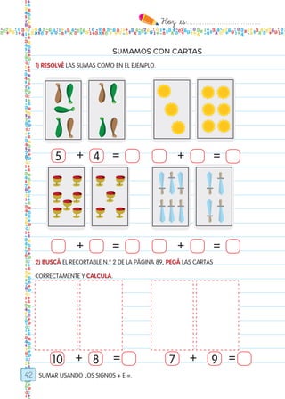 Hoy `es:..................................
42
SUMAMOS CON CARTAS
SUMAR USANDO LOS SIGNOS + E =.
1) RESOLVÉ LAS SUMAS COMO EN EL EJEMPLO.
2) BUSCÁ EL RECORTABLE N.º 2 DE LA PÁGINA 89, PEGÁ LAS CARTAS
CORRECTAMENTE Y CALCULÁ.
10 78 9+ = =
+ =
+ =
+ =
+ =
+
5 4
Todos los dias mate 1ro.indd 42 26/02/18 16:26
 
