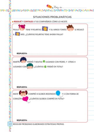 Hoy `es:..................................
43
SITUACIONES PROBLEMÁTICAS
RESOLVER PROBLEMAS ELABORANDO ESTRATEGIAS PROPIAS.
● RESOLVÉ Y CONTALES A TUS COMPAÑEROS CÓMO LO HICISTE.
PAULA TIENE 9 FIGURITas Y SU AMIGO TOMÁS LE REGALÓ
6 MÁS. ¿CUÁNTAS FIGURITAS TIENE AHORA PAULA?
MARTÍN PERDIÓ 7 BOLITAS JUGANDO CON PEDRO, Y OTRAS 4
JUGANDO CON . ¿CUÁNTAS PERDIÓ EN TOTAL?
MAITE COMPRÓ 8 GLOBOS redondos Y 5 CON FORMA DE
CORAZÓN . ¿CUÁNTOS GLOBOS COMPRÓ EN TOTAL?
MIAU
MIAU
MIAU
MIAU
MIAU
MIAU
MIAU
MIAU
Respuesta: .............................................................................................
Respuesta: .............................................................................................
Respuesta: .............................................................................................
Todos los dias mate 1ro.indd 43 26/02/18 16:26
 