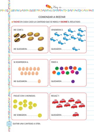 Hoy `es:..................................
44
COMENZAR A RESTAR
QUITAR UNA CANTIDAD A OTRA.
● TACHÁ EN CADA CASO LA CANTIDAD QUE SE INDICA Y ESCRIBÍ EL RESULTADO.
ME COMÍ 3.
ME QUEDARON:……………
SE ROMPIERON 6.
ME QUEDARON:…………...
PAGUÉ CON 5 MONEDAS.
ME SOBRARON:…………....
VENDIERON 2.
QUEDARON:……………
PERDÍ 4.
QUEDARON:………….
REGALÉ 7.
QUEDARON:……………
Todos los dias mate 1ro.indd 44 26/02/18 16:26
 