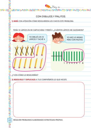 Hoy `es:..................................
45
CON DIBUJOS Y PALITOS
RESOLVER PROBLEMAS ELABORANDO ESTRATEGIAS PROPIAS.
1) MIRÁ CON ATENCIÓN CÓMO RESOLVIERON LOS CHICOS ESTE PROBLEMA:
¿Y VOS CÓMO LO RESOLVERÍAS?
2) RESOLVELO Y EXPLICALES A TUS COMPAÑEROS LO QUE HICISTE.
TENÍA 12 LÁPICES EN MI CARTUCHERA Y PERDÍ 4. ¿CUÁNTOS LÁPICES ME QUEDARON?
poster2_0
yo dibujé los 12
lápices y taché 4.
yo hice lo mismo
pero con palitos.
1 2 3 4 5 6 7 8
Todos los dias mate 1ro.indd 45 26/02/18 16:26
 