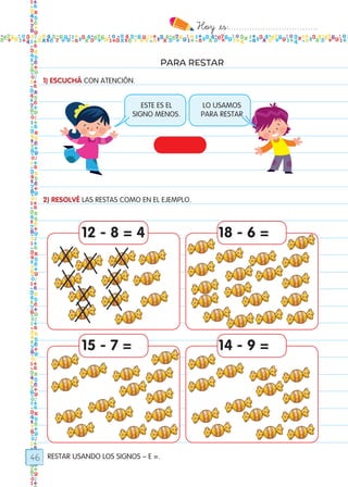 Hoy `es:..................................
46
PARA RESTAR
RESTAR USANDO LOS SIGNOS – E =.
1) ESCUCHÁ CON ATENCIÓN.
2) RESOLVÉ LAS RESTAS COMO EN EL EJEMPLO.
ESTE ES EL
SIGNO MENOS.
LO USAMOS
PARA RESTAR
12 - 8 = 4
15 - 7 =
18 - 6 =
14 - 9 =
Todos los dias mate 1ro.indd 46 26/02/18 16:26
 
