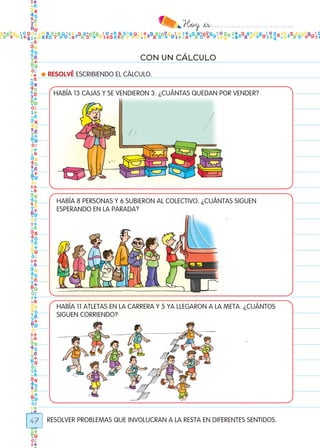 Hoy `es:..................................
47
CON UN CÁLCULO
RESOLVER PROBLEMAS QUE INVOLUCRAN A LA RESTA EN DIFERENTES SENTIDOS.
● RESOLVÉ ESCRIBIENDO EL CÁLCULO.
HABÍA 13 CAJAS Y SE VENDIERON 3. ¿CUÁNTAS QUEDAN POR VENDER?
HABÍA 8 PERSONAS Y 6 SUBIERON AL COLECTIVO. ¿CUÁNTAS SIGUEN
ESPERANDO EN LA PARADA?
HABÍA 11 ATLETAS EN LA CARRERA Y 5 YA LLEGARON A LA META. ¿CUÁNTOS
SIGUEN CORRIENDO?
Todos los dias mate 1ro.indd 47 26/02/18 16:26
 