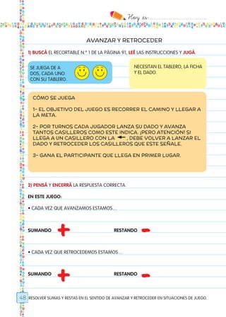 Hoy `es:..................................
48
AVANZAR Y RETROCEDER
RESOLVER SUMAS Y RESTAS EN EL SENTIDO DE AVANZAR Y RETROCEDER EN SITUACIONES DE JUEGO.
1) BUSCÁ EL RECORTABLE N.º 1 DE LA PÁGINA 91, LEÉ LAS INSTRUCCIONES Y JUGÁ.
SE JUEGA DE A
DOS, CADA UNO
CON SU TABLERO.
NECESITAN EL TABLERO, LA FICHA
Y EL DADO.
CÓMO SE JUEGA
1- EL OBJETIVO DEL JUEGO ES RECORRER EL CAMINO Y LLEGAR A
LA META.
2- POR TURNOS CADA JUGADOR LANZA SU DADO Y AVANZA
TANTOS CASILLEROS COMO ESTE INDICA. ¡PERO ATENCIÓN! SI
LLEGA A UN CASILLERO CON LA , DEBE VOLVER A LANZAR EL
DADO Y RETROCEDER LOS CASILLEROS QUE ESTE SEÑALE.
3- GANA EL PARTICIPANTE QUE LLEGA EN PRIMER LUGAR.
2) PENSÁ Y ENCERRÁ LA RESPUESTA CORRECTA.
EN ESTE JUEGO:
• CADA VEZ QUE AVANZAMOS ESTAMOS…
SUMANDO	 				RESTANDO
• CADA VEZ QUE RETROCEDEMOS ESTAMOS…
SUMANDO					RESTANDO
+
+
-
-
Todos los dias mate 1ro.indd 48 26/02/18 16:26
 
