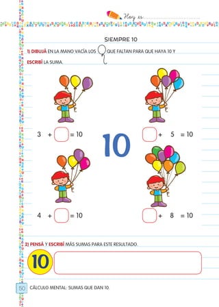 Hoy `es:..................................
50
SIEMPRE 10
1) DIBUJÁ EN LA MANO VACÍA LOS QUE FALTAN PARA QUE HAYA 10 Y
ESCRIBÍ LA SUMA.
2) PENSÁ Y ESCRIBÍ MÁS SUMAS PARA ESTE RESULTADO.
10
CÁLCULO MENTAL: SUMAS QUE DAN 10.
3 5
4 8
+ +
+ +
= 10 = 10
= 10 = 10
Todos los dias mate 1ro.indd 50 26/02/18 16:27
 
