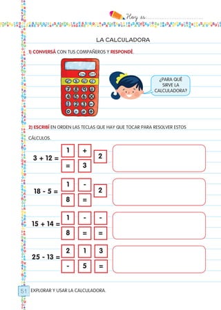 Hoy `es:..................................
51
LA CALCULADORA
1) CONVERSÁ CON TUS COMPAÑEROS Y RESPONDÉ.
2) ESCRIBÍ EN ORDEN LAS TECLAS QUE HAY QUE TOCAR PARA RESOLVER ESTOS
CÁLCULOS.
EXPLORAR Y USAR LA CALCULADORA.
¿PARA QUÉ
SIRVE LA
CALCULADORA?
3 + 12 =
18 - 5 =
15 + 14 =
25 - 13 =
1
1
1
2
=
8
8
-
+
-
- -
1 3
3
=
= =
5 =
2
2
Todos los dias mate 1ro.indd 51 26/02/18 16:27
 