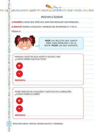 Hoy `es:..................................
52
RESTAR O SUMAR
RESOLVER SUMAS Y RESTAS USANDO BILLETES Y MONEDAS.
1) ENCERRÁ EL SIGNO QUE TENÉS QUE USAR PARA RESOLVER CADA PROBLEMA.
2) RESOLVÉ USANDO LOS BILLETES Y MONEDAS DEL RECORTABLE N.º 2 DE LA
PÁGINA 91.
PEGÁ LOS BILLETES QUE USASTE
PARA CADA PROBLEMA Y EN LA
RESTA TACHÁ LOS QUE GASTASTE.
MANUELA GASTÓ $12 EN EL KIOSCO Y $13 EN EL CINE.
¿CUÁNTO DINERO GASTÓ EN TOTAL?
PEDRO TIENE $24 EN LA BILLETERA Y GASTÓ $12 EN LA VERDULERÍA.
¿CUÁNTO DINERO LE SOBRÓ?
RESPUESTA: ..........................................................................................................
RESPUESTA: ..........................................................................................................
+
+
-
-
Todos los dias mate 1ro.indd 52 26/02/18 16:27
 