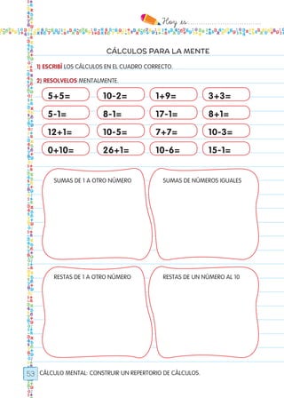 Hoy `es:..................................
53
CÁLCULOS PARA LA MENTE
CÁLCULO MENTAL: CONSTRUIR UN REPERTORIO DE CÁLCULOS.
1) ESCRIBÍ LOS CÁLCULOS EN EL CUADRO CORRECTO.
2) RESOLVELOS MENTALMENTE.
5+5= 10-2= 1+9= 3+3=
5-1= 8-1= 17-1= 8+1=
12+1= 10-5= 7+7= 10-3=
0+10= 26+1= 10-6= 15-1=
SUMAS DE 1 A OTRO NÚMERO
RESTAS DE 1 A OTRO NÚMERO
SUMAS DE NÚMEROS IGUALES
RESTAS DE UN NÚMERO AL 10
Todos los dias mate 1ro.indd 53 26/02/18 16:27
 
