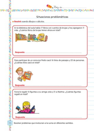 Hoy `es:..................................
55
Situaciones problemáticas
● Resolvé usando dibujos o cálculos.
Resolver problemas que involucran a la suma en diferentes sentidos.
Respuesta: ..........................................................................................................
Respuesta: ..........................................................................................................
Respuesta: ..........................................................................................................
En la biblioteca del aula había 17 libros con cuentos de brujas y hoy agregaron 11
más. ¿Cuántos libros de brujas tienen ahora en total?
Para participar de un concurso Pedro sacó 16 fotos de paisajes y 22 de personas.
¿Cuántas fotos sacó en total?
Fiona le regaló 15 figuritas a su amiga Julia y 21 a Martina. ¿Cuántas figuritas
regaló en total?
Todos los dias mate 1ro.indd 55 26/02/18 16:27
 