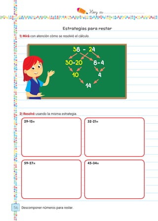 Hoy `es:..................................
56
Estrategias para restar
1) Mirá con atención cómo se resolvió el cálculo.
2) Resolvé usando la misma estrategia.
Descomponer números para restar.
38 - 24
30-20
10
14
4
8-4
29-15=
59-27=
32-21=
45-34=
Todos los dias mate 1ro.indd 56 26/02/18 16:27
 