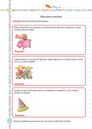 Hoy `es:..................................
57
Más para resolver
● Resolvé estas situaciones problemáticas.
Resolver problemas que involucran a la resta en diferentes sentidos.
Respuesta: ..........................................................................................................
Respuesta: ..........................................................................................................
Respuesta: ..........................................................................................................
Mateo tiene $34 en su alcancía y necesita ahorrar $46 para comprarse un libro.
¿Cuánto dinero le falta?
Cayetina llevó a la escuela 26 figuritas; regaló algunas a su amiga Julieta y volvió
con 14. ¿Cuántas regaló?
Lautaro compró 36 bonetes para su cumpleaños y repartió 15. ¿Con cuántos
bonetes se quedó?
Todos los dias mate 1ro.indd 57 26/02/18 16:27
 