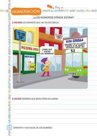 Hoy `es:..................................
4
¿LOS NÚMEROS DÓNDE ESTÁN?
1) ENCERRÁ LOS NÚMEROS QUE HAY EN ESTE DIBUJO.
2) ESCRIBÍ NÚMEROS QUE SEPAS CÓMO SE LLAMAN.
CONTEXTO Y USO SOCIAL DE LOS NÚMEROS
NUMERACIÓN
Todos los dias mate 1ro.indd 4 26/02/18 16:24
 