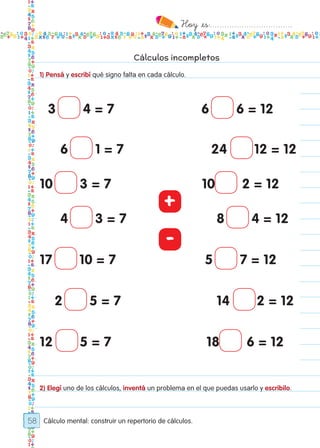 Hoy `es:..................................
58
Cálculos incompletos
1) Pensá y escribí qué signo falta en cada cálculo.
2) Elegí uno de los cálculos, inventá un problema en el que puedas usarlo y escribilo.
Cálculo mental: construir un repertorio de cálculos.
3 4 = 7 6 6 = 12
6 1 = 7 24 12 = 12
10 3 = 7 10 2 = 12
4 3 = 7 8 4 = 12
17 10 = 7 5 7 = 12
2 5 = 7 14 2 = 12
12 5 = 7 18 6 = 12
+
-
Todos los dias mate 1ro.indd 58 26/02/18 16:27
 
