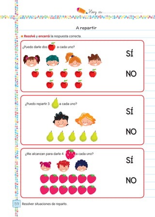 Hoy `es:..................................
59
A repartir
● Resolvé y encerrá la respuesta correcta.
Resolver situaciones de reparto.
¿Puedo darle dos a cada uno?
¿Puedo repartir 3 a cada uno?
¿Me alcanzan para darle 4 a cada uno?
SÍ
SÍ
SÍ
NO
NO
NO
Todos los dias mate 1ro.indd 59 26/02/18 16:27
 