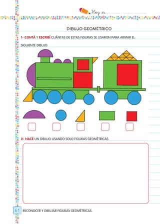 Hoy `es:..................................
61
DIBUJO GEOMÉTRICO
1- CONTÁ Y ESCRIBÍ CUÁNTAS DE ESTAS FIGURAS SE USARON PARA ARMAR EL
SIGUIENTE DIBUJO.
2- HACÉ UN DIBUJO USANDO SOLO FIGURAS GEOMÉTRICAS.
RECONOCER Y DIBUJAR FIGURAS GEOMÉTRICAS.
Todos los dias mate 1ro.indd 61 26/02/18 16:27
 