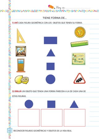 Hoy `es:..................................
62
TIENE FORMA DE...
1) UNÍ CADA FIGURA GEOMÉTRICA CON LOS OBJETOS QUE TIENEN SU FORMA.
RECONOCER FIGURAS GEOMÉTRICAS Y OBJETOS DE LA VIDA REAL.
2) DIBUJÁ UN OBJETO QUE TENGA UNA FORMA PARECIDA A LA DE CADA UNA DE
ESTAS FIGURAS.
Todos los dias mate 1ro.indd 62 27/02/18 11:04
 