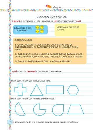 Hoy `es:..................................
63
JUGAMOS CON FIGURAS
1) BUSCÁ EL RECORTABLE N.º 1 DE LA PÁGINA 93, LEÉ LAS INSTRUCCIONES Y JUGÁ.
2) LEÉ LA PISTA Y DESCUBRÍ A QUÉ FIGURA CORRESPONDE.
ELABORAR MENSAJES QUE PERMITAN IDENTIFICAR UNA FIGURA GEOMÉTRICA.
JUGAMOS DE A DOS
O DE A CUATRO.
NECESITAN EL TABLERO DE
FIGURAS.
CÓMO SE JUEGA
1- CADA JUGADOR ELIGE UNA DE LAS FIGURAS QUE SE
ENCUENTRAN EN EL TABLERO Y ESCRIBE EL NÚMERO EN UN
PAPEL.
2- POR TURNOS CADA JUGADOR DA TRES PISTAS PARA QUE LOS
OTROS ADIVINEN, MIRANDO SUS TABLEROS, CUÁL ES LA FIGURA.
3- GANA EL PARTICIPANTE QUE LA ADIVINA PRIMERO.
PISTA: ES LA FIGURA QUE MENOS LADOS TIENE.
PISTA: ES LA FIGURA QUE NO TIENE LADOS CURVOS.	
Todos los dias mate 1ro.indd 63 26/02/18 16:27
 