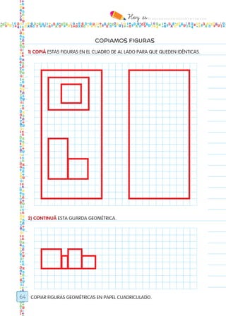 Hoy `es:..................................
64
COPIAMOS FIGURAS
COPIAR FIGURAS GEOMÉTRICAS EN PAPEL CUADRICULADO.
1) COPIÁ ESTAS FIGURAS EN EL CUADRO DE AL LADO PARA QUE QUEDEN IDÉNTICAS.
2) CONTINUÁ ESTA GUARDA GEOMÉTRICA.
Todos los dias mate 1ro.indd 64 26/02/18 16:27
 