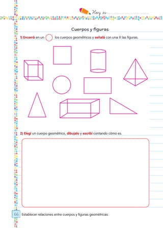 Hoy `es:..................................
66
Cuerpos y figuras
Establecer relaciones entre cuerpos y figuras geométricas.
1) Encerrá en un 	 los cuerpos geométricos y señalá con una X las figuras.
2) Elegí un cuerpo geométrico, dibujalo y escribí contando cómo es.
Todos los dias mate 1ro.indd 66 26/02/18 16:27
 