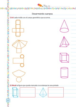 Hoy `es:..................................
67
Desarmando cuerpos
1) Uní cada molde con el cuerpo geométrico que se arma.
2) Dibujá la figura que queda marcada si se estampa la cara pintada
Todos los dias mate 1ro.indd 67 26/02/18 16:27
 