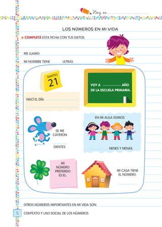 Hoy `es:..................................
5
LOS NÚMEROS EN MI VIDA
CONTEXTO Y USO SOCIAL DE LOS NÚMEROS
● COMPLETÁ ESTA FICHA CON TUS DATOS.
ME LLAMO:
MI NOMBRE TIENE LETRAS.
SE ME
CAYERON
DIENTES.
MI CASA TIENE
EL NÚMERO:
EN MI AULA SOMOS
NENES Y NENAS.
OTROS NÚMEROS IMPORTANTES EN MI VIDA SON:
VOY A AÑO
DE LA ESCUELA PRIMARIA.
NACÍ EL DÍA:
MI
NÚMERO
PREFERIDO
ES EL:
Todos los dias mate 1ro.indd 5 26/02/18 16:24
 