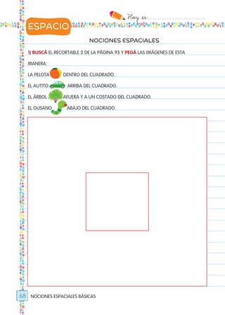 Hoy `es:..................................
68
NOCIONES ESPACIALES
1) BUSCÁ EL RECORTABLE 2 DE LA PÁGINA 93 Y PEGÁ LAS IMÁGENES DE ESTA
MANERA:
LA PELOTA DENTRO DEL CUADRADO.
EL AUTITO ARRIBA DEL CUADRADO.
EL ÁRBOL AFUERA Y A UN COSTADO DEL CUADRADO.
EL GUSANO ABAJO DEL CUADRADO.
NOCIONES ESPACIALES BÁSICAS
ESPACIO
Todos los dias mate 1ro.indd 68 26/02/18 16:28
 