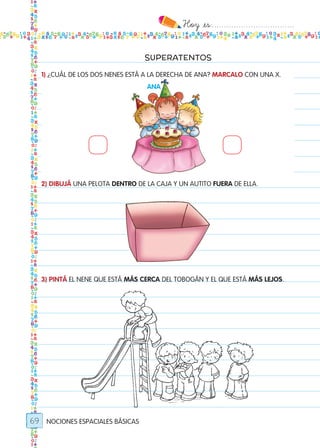 Hoy `es:..................................
69
SUPERATENTOS
1) ¿CUÁL DE LOS DOS NENES ESTÁ A LA DERECHA DE ANA? MARCALO CON UNA X.
2) DIBUJÁ UNA PELOTA DENTRO DE LA CAJA Y UN AUTITO FUERA DE ELLA.
3) PINTÁ EL NENE QUE ESTÁ MÁS CERCA DEL TOBOGÁN Y EL QUE ESTÁ MÁS LEJOS.
NOCIONES ESPACIALES BÁSICAS
ana
ANA
Todos los dias mate 1ro.indd 69 26/02/18 16:28
 