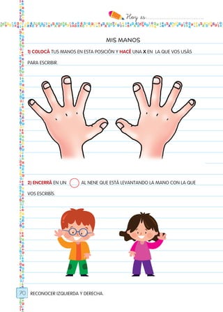 Hoy `es:..................................
70
MIS MANOS
1) COLOCÁ TUS MANOS EN ESTA POSICIÓN Y HACÉ UNA X EN LA QUE VOS USÁS
PARA ESCRIBIR.
2) ENCERRÁ EN UN 	 AL NENE QUE ESTÁ LEVANTANDO LA MANO CON LA QUE
VOS ESCRIBÍS.
RECONOCER IZQUIERDA Y DERECHA.
Todos los dias mate 1ro.indd 70 26/02/18 16:28
 