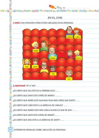 Hoy `es:..................................
71
EN EL CINE
1) MIRÁ CON ATENCIÓN CÓMO ESTÁN UBICADAS ESTAS PERSONAS.
2) RESPONDÉ “SÍ” O “NO”.
¿ES CIERTO QUE SOL ESTÁ EN LA PRIMERA FILA?.........
¿ES CIERTO QUE SANTI ESTÁ ATRÁS DE MARIO?............
¿ES CIERTO QUE MARÍA ESTÁ ALGUNAS FILAS MÁS ATRÁS QUE SANTI?........
¿ES CIERTO QUE CARO ESTÁ A LA DERECHA DE CARLOS? .......
¿ES CIERTO QUE MARIO ESTÁ MÁS CERCA DE ROCCO QUE DE SOL? .......
¿ES CIERTO QUE SANTI ESTÁ ATRÁS DE MARIO? .......
¿ES CIERTO QUE ANA ESTÁ A LA DERECHA DE SANTI? .......
INTERPRETAR MENSAJES SOBRE UBICACIÓN DE PERSONAS.
carlos caro
maría
mario rocco
ana santi
teo
sol
Todos los dias mate 1ro.indd 71 26/02/18 16:28
 
