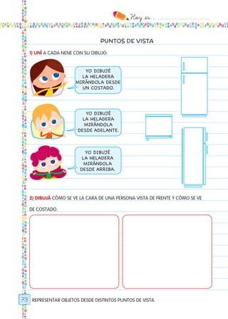 Hoy `es:..................................
73
PUNTOS DE VISTA
1) UNÍ A CADA NENE CON SU DIBUJO.
2) DIBUJÁ CÓMO SE VE LA CARA DE UNA PERSONA VISTA DE FRENTE Y CÓMO SE VE
DE COSTADO.
REPRESENTAR OBJETOS DESDE DISTINTOS PUNTOS DE VISTA.
YO DIBUJÉ
LA HELADERA
MIRÁNDOLA DESDE
UN COSTADO.
YO DIBUJÉ
LA HELADERA
MIRÁNDOLA
DESDE ADELANTE.
YO DIBUJÉ
LA HELADERA
MIRÁNDOLA
DESDE ARRIBA.
Todos los dias mate 1ro.indd 73 26/02/18 16:28
 