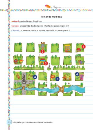 Hoy `es:..................................
74
Tomando medidas
● Marcá con tus lápices de colores:
Con rojo: un recorrido desde el punto 1 hasta el 3 pasando por el 2.
Con azul: un recorrido desde el punto 4 hasta el 6 sin pasar por el 5.
2
3
4
5
6
1
Interpretar producciones escritas de recorridos.
Todos los dias mate 1ro.indd 74 26/02/18 16:28
 