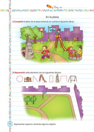 Hoy `es:..................................
75
En la plaza
1) Completá el plano de la plaza teniendo en cuenta el siguiente dibujo.
Representar espacios ubicando algunos objetos.
2) Representá cada elemento con los siguientes dibujos:
Todos los dias mate 1ro.indd 75 26/02/18 16:28
 