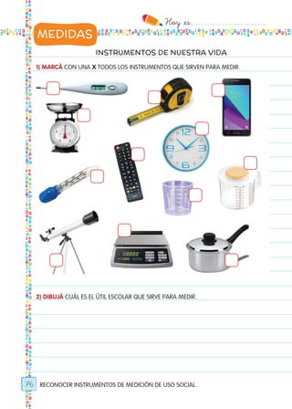 Hoy `es:..................................
76
INSTRUMENTOS DE NUESTRA VIDA
1) MARCÁ CON UNA X TODOS LOS INSTRUMENTOS QUE SIRVEN PARA MEDIR.
2) DIBUJÁ CUÁL ES EL ÚTIL ESCOLAR QUE SIRVE PARA MEDIR.
RECONOCER INSTRUMENTOS DE MEDICIÓN DE USO SOCIAL.
MEDIDAS
Todos los dias mate 1ro.indd 76 26/02/18 16:28
 
