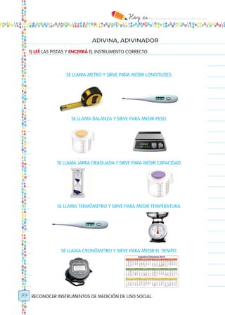 Hoy `es:..................................
77
ADIVINA, ADIVINADOR
1) LEÉ LAS PISTAS Y ENCERRÁ EL INSTRUMENTO CORRECTO.
RECONOCER INSTRUMENTOS DE MEDICIÓN DE USO SOCIAL.
SE LLAMA METRO Y SIRVE PARA MEDIR LONGITUDES.
SE LLAMA BALANZA Y SIRVE PARA MEDIR PESO.
SE LLAMA JARRA GRADUADA Y SIRVE PARA MEDIR CAPACIDAD.
SE LLAMA TERMÓMETRO Y SIRVE PARA MEDIR TEMPERATURA.
SE LLAMA CRONÓMETRO Y SIRVE PARA MEDIR EL TIEMPO.
Todos los dias mate 1ro.indd 77 26/02/18 16:28
 