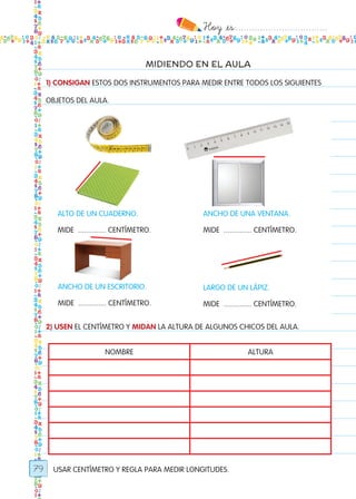 Hoy `es:..................................
79
MIDIENDO EN EL AULA
00
1) CONSIGAN ESTOS DOS INSTRUMENTOS PARA MEDIR ENTRE TODOS LOS SIGUIENTES
OBJETOS DEL AULA.
2) USEN EL CENTÍMETRO Y MIDAN LA ALTURA DE ALGUNOS CHICOS DEL AULA.
USAR CENTÍMETRO Y REGLA PARA MEDIR LONGITUDES.
nombre altura
alto de un cuaderno.
Mide .............. centímetro.
ancho de una ventana.
Mide .............. centímetro.
ancho de un escritorio.
Mide .............. centímetro.
largo de un lápiz.
Mide .............. centímetro.
Todos los dias mate 1ro.indd 79 26/02/18 16:29
 