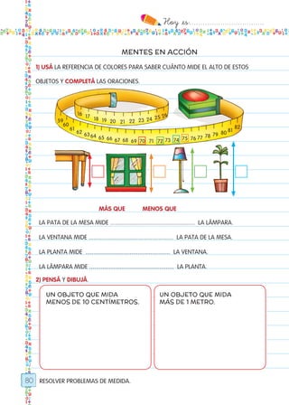 Hoy `es:..................................
80
MENTES EN ACCIÓN
RESOLVER PROBLEMAS DE MEDIDA.
1) USÁ LA REFERENCIA DE COLORES PARA SABER CUÁNTO MIDE EL ALTO DE ESTOS
OBJETOS Y COMPLETÁ LAS ORACIONES.
2) PENSÁ Y DIBUJÁ.
UN OBJETO QUE MIDA
MENOS DE 10 CENTÍMETROS.
UN OBJETO QUE MIDA
MÁS DE 1 METRO.
16
59
60
61
62 6364 65 66 67 68 69 71 73 75 77
79
81
70 72 74 76 78
80
82
17 18 19 20 21 22 23 24 25 26
La pata de la mesa mide .................................................... la lámpara.
la ventana mide .................................................... la pata de la mesa.
la planta mide .................................................... la ventana.
la lámpara mide .................................................... la planta.
más que menos que
Todos los dias mate 1ro.indd 80 26/02/18 16:29
 