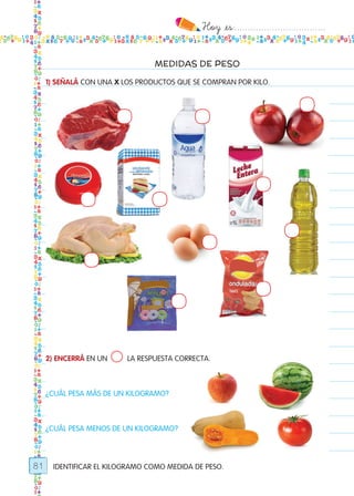 Hoy `es:..................................
81
MEDIDAS DE PESO
IDENTIFICAR EL KILOGRAMO COMO MEDIDA DE PESO.
1) SEÑALÁ CON UNA X LOS PRODUCTOS QUE SE COMPRAN POR KILO.
2) ENCERRÁ EN UN LA RESPUESTA CORRECTA.
¿CUÁL PESA MÁS DE UN KILOGRAMO?
¿CUÁL PESA MENOS DE UN KILOGRAMO?
Todos los dias mate 1ro.indd 81 26/02/18 16:29
 