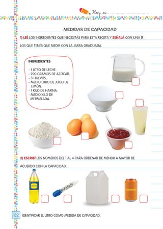 Hoy `es:..................................
82
MEDIDAS DE CAPACIDAD
1) LEÉ LOS INGREDIENTES QUE NECESITÁS PARA ESTA RECETA Y SEÑALÁ CON UNA X
LOS QUE TENÉS QUE MEDIR CON LA JARRA GRADUADA.
2) ESCRIBÍ LOS NÚMEROS DEL 1 AL 4 PARA ORDENAR DE MENOR A MAYOR DE
ACUERDO CON LA CAPACIDAD.
INGREDIENTES	 	
	
- 1 LITRO DE LECHE.
- 200 GRAMOS DE AZÚCAR.
- 3 HUEVOS.
- MEDIO LITRO DE JUGO DE
LIMÓN.
- 1 KILO DE HARINA.
- MEDIO KILO DE
MERMELADA.
IDENTIFICAR EL LITRO COMO MEDIDA DE CAPACIDAD.
Todos los dias mate 1ro.indd 82 27/02/18 11:06
 