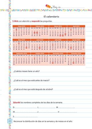 Hoy `es:..................................
83
El calendario
1) Mirá con atención y respondé las preguntas.
Reconocer la distribución de días en la semana y de meses en el año.
¿Cuántos meses tiene un año?
¿Cuál es el mes que está antes de marzo?
¿Cuál es el mes que está después de octubre?
2)Escribí los nombres completos de los días de la semana.
D……………………………. L…………………….. M……………………..
M……………………………..J…………………………V………………………
S………………………………
Todos los dias mate 1ro.indd 83 27/02/18 11:06
 