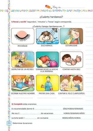 Hoy `es:..................................
84
Pestañear.
.....................................
Disfrutar de un recreo.
.....................................
Escribir nuestro nombre.
.....................................
Ducharnos.
.....................................
Dormir desde la noche
a la mañana.
.....................................
Pintar una casa.
.....................................
estornudar.
.....................................
Contar hasta diez.
.....................................
Cantar el feliz cumpleaños.
.....................................
¿Cuánto tardamos?
1) Pensá y escribí “segundos”, “minutos” u “horas” según corresponda.
¿Cuánto tiempo tardamos en…?
2) Completá estas oraciones.
Es recomendable dormir 8 ……………………… DÍAS/HORAS/SEMANAS
Me voy 2 …………………………. de vacaciones. HORAS/SEMANAS/AÑOS
La torta tardó 1 ……………… en cocinarse MESES/AÑOS/HORAS
Determinar duraciones.
Todos los dias mate 1ro.indd 84 26/02/18 16:29
 