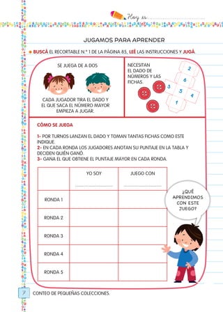 Hoy `es:..................................
7
JUGAMOS PARA APRENDER
● BUSCÁ EL RECORTABLE N.º 1 DE LA PÁGINA 85, LEÉ LAS INSTRUCCIONES Y JUGÁ.
CONTEO DE PEQUEÑAS COLECCIONES.
Cómo se juega
1- POR TURNOS LANZAN EL DADO Y TOMAN TANTAS FICHAS COMO ESTE
INDIQUE.
2- EN CADA RONDA LOS JUGADORES ANOTAN SU PUNTAJE EN LA TABLA Y
DECIDEN QUIÉN GANÓ.
3- GANA EL QUE OBTIENE EL PUNTAJE MAYOR EN CADA RONDA.
yo soy
..............................
juego con
..............................
ronda 1
ronda 2
ronda 3
ronda 4
ronda 5
¿QUÉ
APRENDIMOS
CON ESTE
JUEGO?
SE JUEGA DE A DOS NECESITAN
EL DADO DE
NÚMEROS Y LAS
FICHAS.
CADA JUGADOR TIRA EL DADO Y
EL QUE SACA EL NÚMERO MAYOR
EMPIEZA A JUGAR.
6
2
5
3
4
1
Todos los dias mate 1ro.indd 7 26/02/18 16:24
 