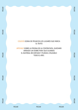 COLOCÁ GOMA DE PEGAR EN LOS LUGARES QUE INDICA
EL TEXTO.
APOYALO SOBRE LA PÁGINA DE LA CONTRATAPA, QUEDARÁ
ARMADO UN SOBRE PARA QUE GUARDES
EL MATERIAL RECORTADO Y PUEDAS UTILIZARLO
TODO EL AÑO.
PEGAR PEGAR PEGAR
PEGARPEGARPEGARPEGARPEGAR
PEGARPEGARPEGARPEGARPEGAR
Todos los dias mate 1ro.indd 96 28/02/18 13:02
 