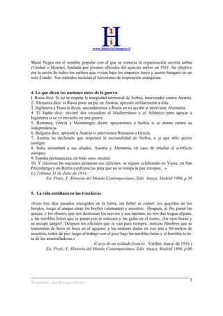 www.historia1imagen.cl
Recopilador: Ana Henríquez Orrego
3
Mano Negra era el nombre popular con el que se conocía la organización secreta serbia
(Unidad o Muerte), fundada por jóvenes oficiales del ejército serbio en 1911. Su objetivo
era la unión de todos los serbios que vivían bajo los imperios turco y austro-húngaro en un
solo Estado. Sus métodos incluían el terrorismo de inspiración anarquista.
4. Lo que dicen las naciones antes de la guerra.
l. Rusia dice: Si no se respeta la integridad territorial de Serbia, intervendré contra Austria.
2. Alemania dice: si Rusia pone un pie en Austria, apoyaré militarmente a ésta.
3. Inglaterra y Francia dicen: secundaremos a Rusia en su acci6n si interviene Alemania.
4. El Jap6n dice: enviaré dos escuadras al Mediterráneo y al Atlántico para apoyar a
Inglaterra si se ve envuelta en una guerra.
5. Rumania, Grecia y Montenegro dicen: apoyaremos a Serbia si se atenta contra su
independencia.
6. Bulgaria dice: apoyaré a Austria si intervienen Rumania y Grecia.
7. Austria ha declarado que respetará la nacionalidad de Serbia, a ¡a que s6lo quiere
castigar.
8. Italia secundará a sus aliados, Austria y Alemania, en caso de estallar el conflicto
europeo.
9. España permanecerá, en todo caso, neutral.
10. Y mientras las naciones preparan sus ejércitos, se siguen celebrando en Viena, en San
Petersburgo y en Berlín conferencias para que no se rompa la paz europea... »
La Tribuna 31 de Julio de 1914.
En: Prats, J., Historia del Mundo Contemporáneo, Edit. Anaya, Madrid 1996, p.58
5. La vida cotidiana en las trincheras
«Esos tres días pasados encogidos en la tierra, sin beber ni comer: los quejidos de los
heridos, luego el ataque entre los boches (alemanes) y nosotros. Después, al fin, paran las
quejas; y los obuses, que nos destrozan los nervios y nos apestan, no nos dan tregua alguna,
y las terribles horas que se pasan con la máscara y las gafas en el rostro, ¡los ojos lloran y
se escupe sangre!, Después los oficiales que se van para siempre; noticias fúnebres que se
transmiten de boca en boca en el agujero; y las órdenes dadas en voz alta a 50 metros de
nosotros; todos de pie; luego el trabajo con el pico bajo las terribles balas y el horrible ta-ta-
ta de las ametralladoras.»
(Carta de un soldado francés. Verdún, marzo de 1916.)
En: Prats, J., Historia del Mundo Contemporáneo, Edit. Anaya, Madrid 1996, p.60
 