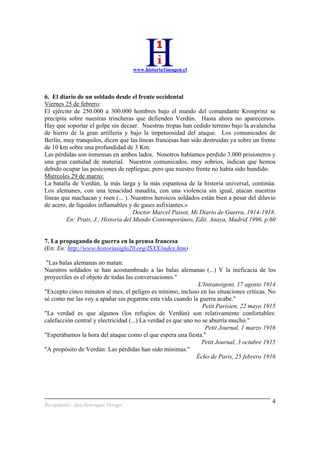 www.historia1imagen.cl
Recopilador: Ana Henríquez Orrego
4
6. El diario de un soldado desde el frente occidental
Viernes 25 de febrero:
El ejército de 250.000 a 300.000 hombres bajo el mando del comandante Kronprinz se
precipita sobre nuestras trincheras que defienden Verdún. Hasta ahora no aparecemos.
Hay que soportar el golpe sin decaer. Nuestras tropas han cedido terreno bajo la avalancha
de hierro de la gran artillería y bajo la impetuosidad del ataque. Los comunicados de
Berlín, muy tranquilos, dicen que las líneas francesas han sido destruidas ya sobre un frente
de 10 km sobre una profundidad de 3 Km.
Las pérdidas son inmensas en ambos lados. Nosotros habíamos perdido 3.000 prisioneros y
una gran cantidad de material. Nuestros comunicados, muy sobrios, indican que hemos
debido ocupar las posiciones de repliegue, pero que nuestro frente no había sido hundido.
Miércoles 29 de marzo:
La batalla de Verdún, la más larga y la más espantosa de la historia universal, continúa.
Los alemanes, con una tenacidad inaudita, con una violencia sin igual, atacan nuestras
líneas que machacan y roen (... ). Nuestros heroicos soldados están bien a pesar del diluvio
de acero, de líquidos inflamables y de gases asfixiantes.»
Doctor Marcel Paisot, Mi Diario de Guerra, 1914-1918.
En: Prats, J., Historia del Mundo Contemporáneo, Edit. Anaya, Madrid 1996, p.60
7. La propaganda de guerra en la prensa francesa
(En: En: http://www.historiasiglo20.org/ISXX/index.htm)
"Las balas alemanas no matan.
Nuestros soldados se han acostumbrado a las balas alemanas (...) Y la ineficacia de los
proyectiles es el objeto de todas las conversaciones."
L'Intransigent, 17 agosto 1914
"Excepto cinco minutos al mes, el pelígro es mínimo, incluso en las situaciones críticas. No
sé como me las voy a apañar sin pegarme esta vida cuando la guerra acabe."
Petit Parisien, 22 mayo 1915
"La verdad es que algunos (los refugios de Verdún) son relativamente confortables:
calefacción central y electricidad (...) La verdad es que uno no se aburría mucho."
Petit Journal, 1 marzo 1916
"Esperábamos la hora del ataque como el que espera una fiesta."
Petit Journal, 3 octubre 1915
"A propósito de Verdún: Las pérdidas han sido mínimas."
Écho de Paris, 25 febrero 1916
 