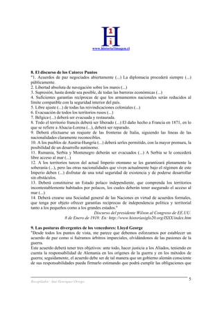 www.historia1imagen.cl
Recopilador: Ana Henríquez Orrego
5
8. El discurso de los Catorce Puntos
"1. Acuerdos de paz negociados abiertamente (...) La diplomacia procederá siempre (...)
públicamente.
2. Libertad absoluta de navegación sobre los mares (...)
3. Supresión, hasta donde sea posible, de todas las barreras económicas (...)
4. Suficientes garantías recíprocas de que los armamentos nacionales serán reducidos al
límite compatible con la seguridad interior del país.
5. Libre ajuste (...) de todas las reivindicaciones coloniales (...)
6. Evacuación de todos los territorios rusos (...)
7. Bélgica (...) deberá ser evacuada y restaurada.
8. Todo el territorio francés deberá ser liberado (...) El daño hecho a Francia en 1871, en lo
que se refiere a Alsacia-Lorena (...), deberá ser reparado.
9. Deberá efectuarse un reajuste de las fronteras de Italia, siguiendo las líneas de las
nacionalidades claramente reconocibles.
10. A los pueblos de Austria-Hungría (...) deberá serles permitido, con la mayor premura, la
posibilidad de un desarrollo autónomo.
11. Rumania, Serbia y Montenegro deberán ser evacuados (...) A Serbia se le concederá
libre acceso al mar (...)
12. A los territorios turcos del actual Imperio otomano se les garantizará plenamente la
soberanía (...), pero las otras nacionalidades que viven actualmente bajo el régimen de este
Imperio deben (...) disfrutar de una total seguridad de existencia y de poderse desarrollar
sin obstáculos.
13. Deberá constituirse un Estado polaco independiente, que comprenda los territorios
incontestablemente habitados por polacos, los cuales deberán tener asegurado el acceso al
mar (...)
14. Deberá crearse una Sociedad general de las Naciones en virtud de acuerdos formales,
que tenga por objeto ofrecer garantías recíprocas de independencia política y territorial
tanto a los pequeños como a los grandes estados."
Discurso del presidente Wilson al Congreso de EE.UU.
8 de Enero de 1918: En: http://www.historiasiglo20.org/ISXX/index.htm
9. Las posturas divergentes de los vencedores: Lloyd George
"Desde todos los puntos de vista, me parece que debemos esforzarnos por establecer un
acuerdo de paz como si fuéramos árbitros imparciales, olvidándonos de las pasiones de la
guerra.
Este acuerdo deberá tener tres objetivos: ante todo, hacer justicia a los Aliados, teniendo en
cuenta la responsabilidad de Alemania en los orígenes de la guerra y en los métodos de
guerra; seguidamente, el acuerdo debe ser de tal manera que un gobierno alemán consciente
de sus responsabilidades pueda firmarlo estimando que podrá cumplir las obligaciones que
 
