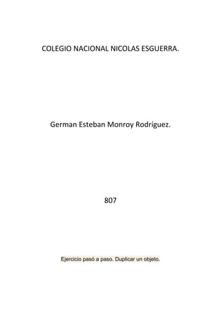 COLEGIO NACIONAL NICOLAS ESGUERRA.




  German Esteban Monroy Rodríguez.




                      807




    Ejercicio pasó a paso. Duplicar un objeto.
 